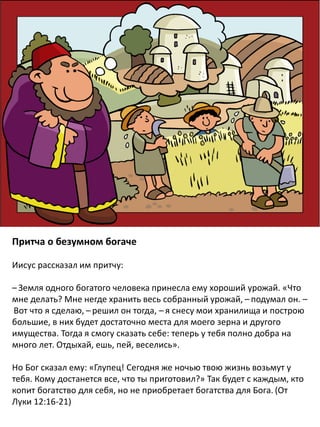Притча о безумном богаче
Иисус рассказал им притчу:
– Земля одного богатого человека принесла ему хороший урожай. «Что
мне делать? Мне негде хранить весь собранный урожай, – подумал он. –
 Вот что я сделаю, – решил он тогда, – я снесу мои хранилища и построю
большие, в них будет достаточно места для моего зерна и другого
имущества. Тогда я смогу сказать себе: теперь у тебя полно добра на
много лет. Отдыхай, ешь, пей, веселись».
Но Бог сказал ему: «Глупец! Сегодня же ночью твою жизнь возьмут у
тебя. Кому достанется все, что ты приготовил?» Так будет с каждым, кто
копит богатство для себя, но не приобретает богатства для Бога. (От
Луки 12:16-21)
 
