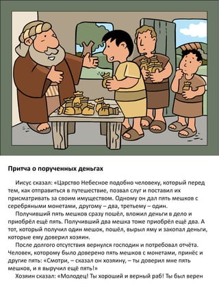 Притча о порученных деньгах
Иисус сказал: «Царство Небесное подобно человеку, который перед
тем, как отправиться в путешествие, позвал слуг и поставил их
присматривать за своим имуществом. Одному он дал пять мешков с
серебряными монетами, другому – два, третьему – один.
Получивший пять мешков сразу пошёл, вложил деньги в дело и
приобрёл ещё пять. Получивший два мешка тоже приобрёл ещё два. А
тот, который получил один мешок, пошёл, вырыл яму и закопал деньги,
которые ему доверил хозяин.
После долгого отсутствия вернулся господин и потребовал отчёта.
Человек, которому было доверено пять мешков с монетами, принёс и
другие пять: «Смотри, – сказал он хозяину, – ты доверил мне пять
мешков, и я выручил ещё пять!»
Хозяин сказал: «Молодец! Ты хороший и верный раб! Ты был верен
 