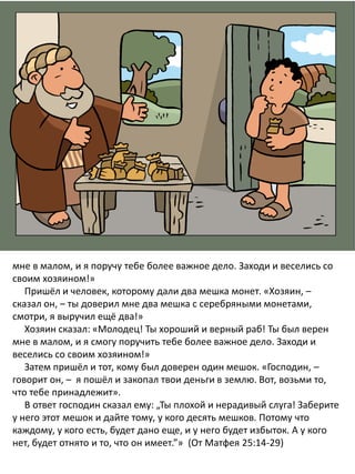 мне в малом, и я поручу тебе более важное дело. Заходи и веселись со
своим хозяином!»
Пришёл и человек, которому дали два мешка монет. «Хозяин, –
сказал он, – ты доверил мне два мешка с серебряными монетами,
смотри, я выручил ещё два!»
Хозяин сказал: «Молодец! Ты хороший и верный раб! Ты был верен
мне в малом, и я смогу поручить тебе более важное дело. Заходи и
веселись со своим хозяином!»
Затем пришёл и тот, кому был доверен один мешок. «Господин, –
говорит он, – я пошёл и закопал твои деньги в землю. Вот, возьми то,
что тебе принадлежит».
В ответ господин сказал ему: „Ты плохой и нерадивый слуга! Заберите
у него этот мешок и дайте тому, у кого десять мешков. Потому что
каждому, у кого есть, будет дано еще, и у него будет избыток. А у кого
нет, будет отнято и то, что он имеет.”» (От Матфея 25:14-29)
 