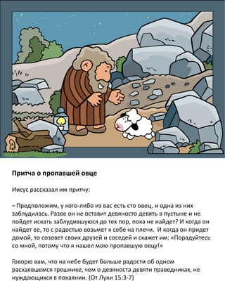 Притча о пропавшей овце
Иисус рассказал им притчу:
– Предположим, у кого-либо из вас есть сто овец, и одна из них
заблудилась. Разве он не оставит девяносто девять в пустыне и не
пойдет искать заблудившуюся до тех пор, пока не найдет? И когда он
найдет ее, то с радостью возьмет к себе на плечи. И когда он придет
домой, то созовет своих друзей и соседей и скажет им: «Порадуйтесь
со мной, потому что я нашел мою пропавшую овцу!»
Говорю вам, что на небе будет больше радости об одном
раскаявшемся грешнике, чем о девяноста девяти праведниках, не
нуждающихся в покаянии. (От Луки 15:3-7)
 
