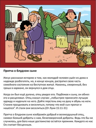 Притча о блудном сыне
Иисус рассказал историю о том, как молодой человек ушёл из дома в
надежде разбогатеть, но, в конце концов, растратил свою часть
семейного состояния на беспутное житьё. Наконец, смиренный, без
гроша в кармане, он вернулся в дом отца.
Когда он был ещё далеко, отец увидел его. Подбежав к сыну, он обнял
его и расцеловал. Отец сказал слугам: „побыстрее принесите лучшую
одежду и наденьте на него. Дайте перстень ему на руку и обувь на ноги.
Станем праздновать и веселиться, потому что мой сын пропал и
нашёлся”. И стали они веселиться.(От Луки 15:11-31)
Притча о блудном сыне изображён добрый и великодушный отец,
символ Божьей доброты к нам, безоговорочной доброты. Ведь что бы ни
случилось, для Бога наше достоинство остаётся прежним. Каждого из нас
Он считает бесценным.
 