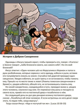 История о Добром Самарянине
Однажды к Иисусу пришёл юрист, чтобы проверить его, говоря: «Учитель!
в Законе говорит „люби ближнего своего, как самого себя”, Но кто мой
ближний?
Иисус ответил: «Один человек шёл из Иерусалима в Иерихон и попал в
руки разбойникам, которые сорвали с него одежду, избили и ушли, оставив
его полумёртвого лежать на земле. Случайно той дорогой проходил один
священник. Увидев избитого, он ушёл прочь и не остановился, чтобы помочь
ему. Пришёл на то место также и левит (Левиты помогали священникам в
Храме) и, увидев избитого, обошёл его, не остановившись помочь ему.
Но некий самаритянин, находившийся в пути, проходил мимо и, увидев
этого человека, сжалился над ним. Он перевязал ему раны и посадив на
своего осла, привёз его на постоялый двор и позаботился о нём.
На следующий день он дал два динария хозяину постоялого двора,
сказав: „Позаботься об этом человеке. И если истратишь на него денег сверх
этого, то отдам тебе, когда вернусь”.
Тогда сказал Иисус: «Иди и поступай так же». (Lucas 10:30-33)
 