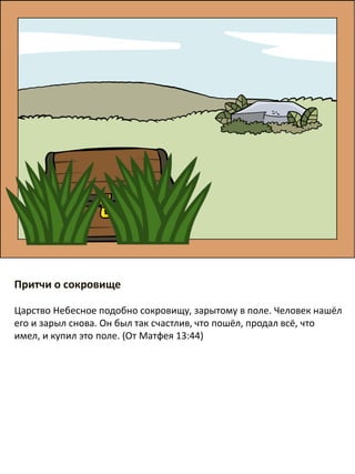 Притчи о сокровище
​Царство Небесное подобно сокровищу, зарытому в поле. Человек нашёл
его и зарыл снова. Он был так счастлив, что пошёл, продал всё, что
имел, и купил это поле. (От Матфея 13:44)
 