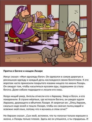 Притча о богаче и нищем Лазаре
​Иисус сказал: «Жил однажды богач. Он одевался в самую дорогую и
роскошную одежду и каждый день наслаждался своим богатством. К его
воротам часто приносили покрытого язвами нищего по имени Лазарь.
Он ожидал там, чтобы насытиться кусками еды, падавшими со стола
богача. Даже собаки подходили и лизали его язвы.
Когда нищий умер, Ангелы отнесли его к Аврааму. Умер и богач, и его
похоронили. В стране мёртвых, где истязали богача, он увидел вдали
Авраама, держащего в объятиях Лазаря. И закричал он: „Отец Авраам,
сжалься надо мной и пошли Лазаря, чтобы он смочил палец водой и
освежил мой язык, потому что я мучаюсь в этом огне!”
Но Авраам сказал: „Сын мой, вспомни, что ты получал только хорошее в
жизни, а Лазарь только плохое. Здесь же он утешился, а ты страдаешь. И
 