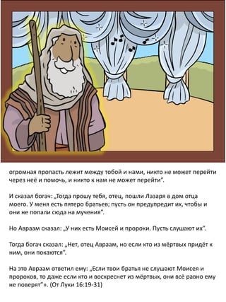 огромная пропасть лежит между тобой и нами, никто не может перейти
через неё и помочь, и никто к нам не может перейти”.
И сказал богач: „Тогда прошу тебя, отец, пошли Лазаря в дом отца
моего. У меня есть пятеро братьев; пусть он предупредит их, чтобы и
они не попали сюда на мучения”.
Но Авраам сказал: „У них есть Моисей и пророки. Пусть слушают их”.
Тогда богач сказал: „Нет, отец Авраам, но если кто из мёртвых придёт к
ним, они покаются”.
На это Авраам ответил ему: „Если твои братья не слушают Моисея и
пророков, то даже если кто и воскреснет из мёртвых, они всё равно ему
не поверят”». (От Луки 16:19-31)
 