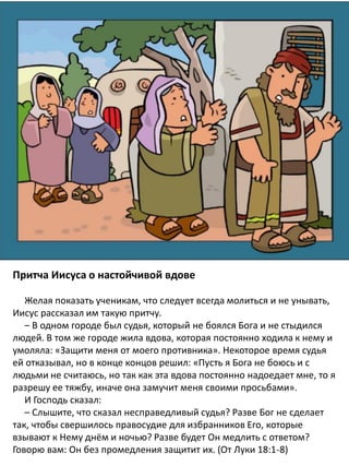 The Parable of the Widow and the
Unjust Judge: Story and
Coloring Page
Притча Иисуса о настойчивой вдове
Желая показать ученикам, что следует всегда молиться и не унывать,
Иисус рассказал им такую притчу.
– В одном городе был судья, который не боялся Бога и не стыдился
людей. В том же городе жила вдова, которая постоянно ходила к нему и
умоляла: «Защити меня от моего противника». Некоторое время судья
ей отказывал, но в конце концов решил: «Пусть я Бога не боюсь и с
людьми не считаюсь, но так как эта вдова постоянно надоедает мне, то я
разрешу ее тяжбу, иначе она замучит меня своими просьбами».
И Господь сказал:
– Слышите, что сказал несправедливый судья? Разве Бог не сделает
так, чтобы свершилось правосудие для избранников Eго, которые
взывают к Нему днём и ночью? Разве будет Он медлить с ответом?
Говорю вам: Он без промедления защитит их. (От Луки 18:1-8)
 