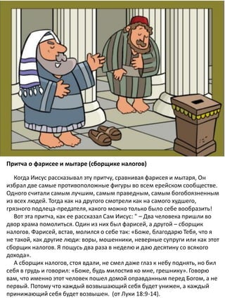 The Parable of the Pharisee and
the Publican
Притча о фарисее и мытаре (сборщике налогов)
Когда Иисус рассказывал эту притчу, сравнивая фарисея и мытаря, Он
избрал две самые противоположные фигуры во всем ерейском сообществе.
Одного считали самым лучшим, самым праведным, самым богобоязненным
из всех людей. Тогда как на другого смотрели как на самого худшего,
грязного подлеца-предателя, какого можно только было себе вообразить!
​​Вот эта притча, как ее рассказал Сам Иисус: " – Два человека пришли во
двор храма помолиться. Один из них был фарисей, а другой – сборщик
налогов. Фарисей, встав, молился о себе так: «Боже, благодарю Тебя, что я
не такой, как другие люди: воры, мошенники, неверные супруги или как этот
сборщик налогов. Я пощусь два раза в неделю и даю десятину со всякого
дохода».
А сборщик налогов, стоя вдали, не смел даже глаз к небу поднять, но бил
себя в грудь и говорил: «Боже, будь милостив ко мне, грешнику». Говорю
вам, что именно этот человек пошел домой оправданным перед Богом, а не
первый. Потому что каждый возвышающий себя будет унижен, а каждый
принижающий себя будет возвышен. (от Луки 18:9-14).
 