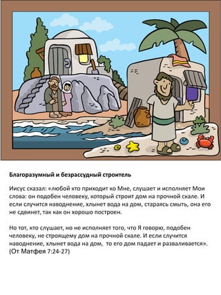 Благоразумный и безрассудный строитель
Иисус сказал: «любой кто приходит ко Мне, слушает и исполняет Мои
слова: он подобен человеку, который строит дом на прочной скале. И
если случится наводнение, хлынет вода на дом, стараясь смыть, она его
не сдвинет, так как он хорошо построен.
Но тот, кто слушает, но не исполняет того, что Я говорю, подобен
человеку, не строящему дом на прочной скале. И если случится
наводнение, хлынет вода на дом, то его дом падает и разваливается».
(От Матфея 7:24-27)
 