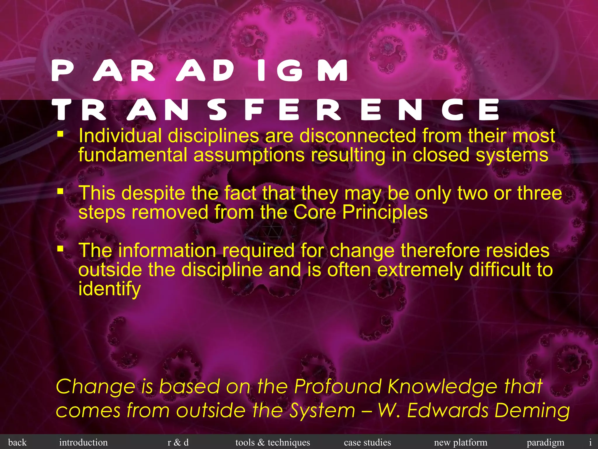 PARADIGM TRANSFERENCE Change is based on the Profound Knowledge that comes from outside the System – W. Edwards Deming Individual disciplines are disconnected from their most fundamental assumptions resulting in closed systems This despite the fact that they may be only two or three steps removed from the Core Principles The information required for change therefore resides outside the discipline and is often extremely difficult to identify 