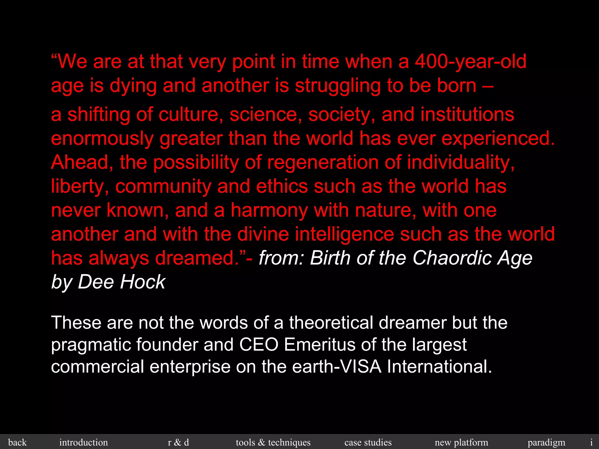 “ We are at that very point in time when a 400-year-old age is dying and another is struggling to be born – a shifting of culture, science, society, and institutions enormously greater than the world has ever experienced. Ahead, the possibility of regeneration of individuality, liberty, community and ethics such as the world has never known, and a harmony with nature, with one another and with the divine intelligence such as the world has always dreamed.”-  from: Birth of the Chaordic Age by Dee Hock These are not the words of a theoretical dreamer but the pragmatic founder and CEO Emeritus of the largest commercial enterprise on the earth-VISA International. “ We are at that very point in time when a 400-year-old age is dying and another is struggling to be born – a shifting of culture, science, society, and institutions enormously greater than the world has ever experienced. Ahead, the possibility of regeneration of individuality, liberty, community and ethics such as the world has never known, and a harmony with nature, with one another and with the divine intelligence such as the world has always dreamed.”-  from: Birth of the Chaordic Age by Dee Hock 