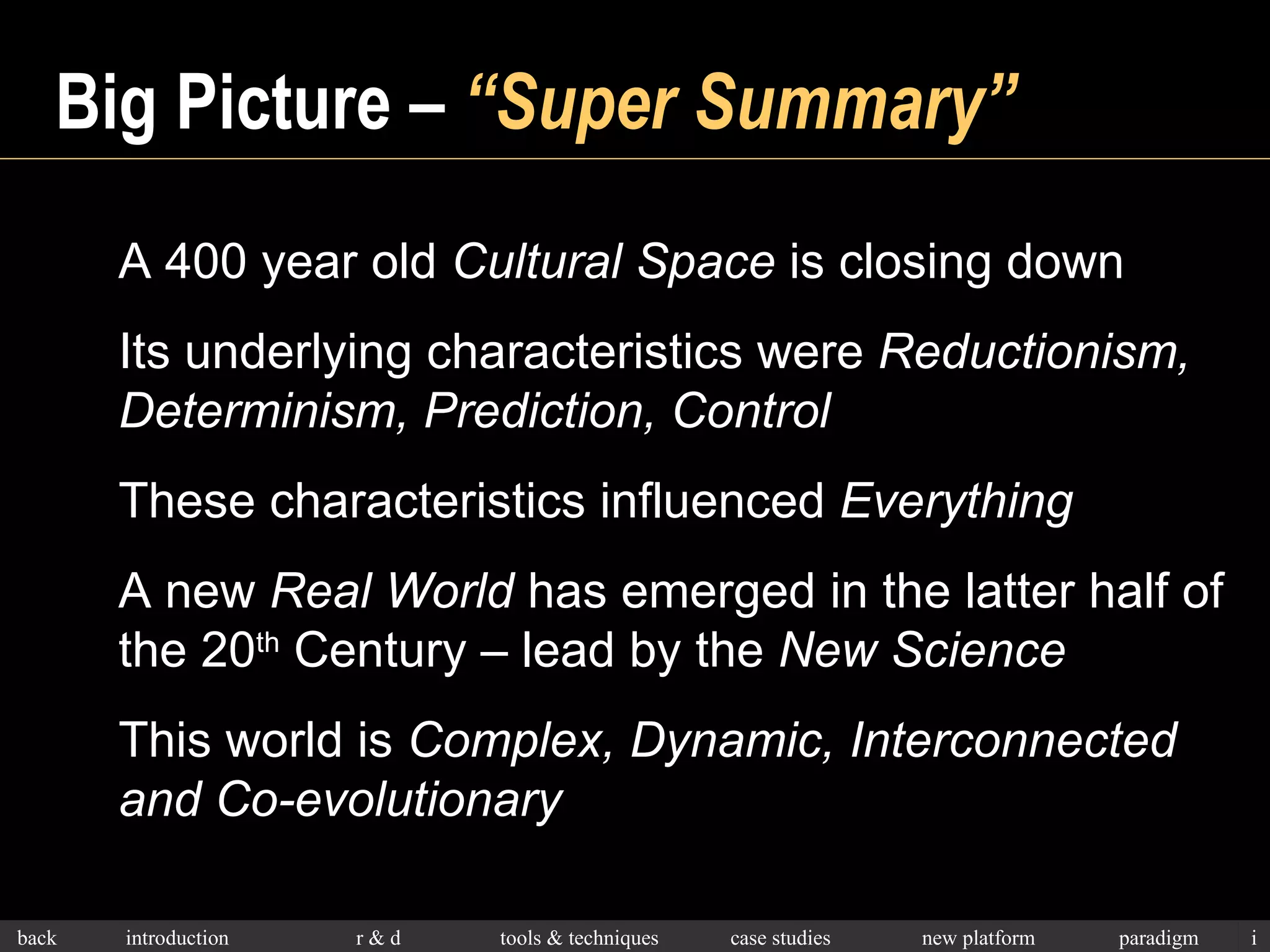 Big Picture –  “Super Summary” A 400 year old  Cultural Space  is closing down Its underlying characteristics were  Reductionism, Determinism, Prediction, Control These characteristics influenced  Everything A new  Real World  has emerged in the latter half of  the 20 th  Century – lead by the  New Science This world is  Complex, Dynamic, Interconnected and Co-evolutionary 