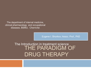 The department of internal medicine,
clinical pharmacology and occupational
       diseases, BSMU, Chernivtsi


                                  Eugene I. Shorikov, Assoc. Prof., PhD


        The Introduction in treatment science
                  THE PARADIGM OF
                  DRUG THERAPY
 