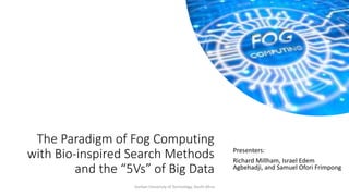 The Paradigm of Fog Computing
with Bio-inspired Search Methods
and the “5Vs” of Big Data
Presenters:
Richard Millham, Israel Edem
Agbehadji, and Samuel Ofori Frimpong
Durban Univeristy of Technology, South Afrca
 