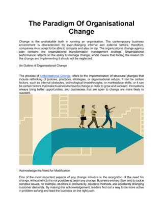 The Paradigm Of Organisational
Change
Change is the unshakable truth in running an organisation. The contemporary business
environment is characterized by ever-changing internal and external factors, therefore,
companies must adapt to be able to compete and stay on top. The organizational change agency
plan contains the organizational transformation management strategy. Organizational
performance reflects on the ability to manage change, which means that finding the reason for
the change and implementing it should not be neglected.
An Outline of Organisational Change
The process of Organisational Change refers to the implementation of structural changes that
include rethinking of policies, practices, strategies, or organisational setups. It can be certain
factors, such as internal obstacles, technological breakthroughs, or marketplace shifts, or it can
be certain factors that make businesses have to change in order to grow and succeed. Innovations
always bring better opportunities, and businesses that are open to change are more likely to
succeed.
Acknowledge the Need for Modification
One of the most important aspects of any change initiative is the recognition of the need for
change, without which it is not possible to begin any change. Business entities often tend to tackle
complex issues, for example, declines in productivity, obsolete methods, and constantly changing
customer demands. By making this acknowledgement, leaders find out a way to be more active
in problem solving and lead the business on the right path.
 