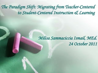 The Paradigm Shift: Migrating from Teacher-Centered
to Student-Centered Instruction & Learning
Milisa Sammaciccia Ismail, MEd.
24 October 2011
 