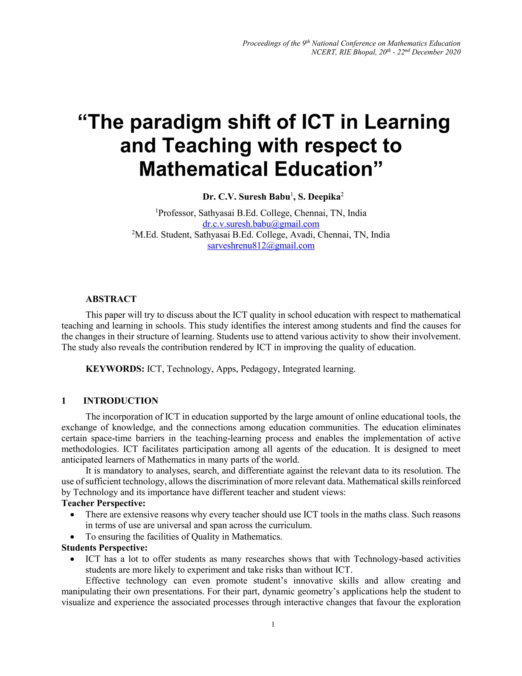 Proceedings of the 9th
National Conference on Mathematics Education
NCERT, RIE Bhopal, 20th
- 22nd
December 2020
1
“The paradigm shift of ICT in Learning
and Teaching with respect to
Mathematical Education”
Dr. C.V. Suresh Babu1
, S. Deepika2
1
Professor, Sathyasai B.Ed. College, Chennai, TN, India
dr.c.v.suresh.babu@gmail.com
2
M.Ed. Student, Sathyasai B.Ed. College, Avadi, Chennai, TN, India
sarveshrenu812@gmail.com
ABSTRACT
This paper will try to discuss about the ICT quality in school education with respect to mathematical
teaching and learning in schools. This study identifies the interest among students and find the causes for
the changes in their structure of learning. Students use to attend various activity to show their involvement.
The study also reveals the contribution rendered by ICT in improving the quality of education.
KEYWORDS: ICT, Technology, Apps, Pedagogy, Integrated learning.
1 INTRODUCTION
The incorporation of ICT in education supported by the large amount of online educational tools, the
exchange of knowledge, and the connections among education communities. The education eliminates
certain space-time barriers in the teaching-learning process and enables the implementation of active
methodologies. ICT facilitates participation among all agents of the education. It is designed to meet
anticipated learners of Mathematics in many parts of the world.
It is mandatory to analyses, search, and differentiate against the relevant data to its resolution. The
use of sufficient technology, allows the discrimination of more relevant data. Mathematical skills reinforced
by Technology and its importance have different teacher and student views:
Teacher Perspective:
 There are extensive reasons why every teacher should use ICT tools in the maths class. Such reasons
in terms of use are universal and span across the curriculum.
 To ensuring the facilities of Quality in Mathematics.
Students Perspective:
 ICT has a lot to offer students as many researches shows that with Technology-based activities
students are more likely to experiment and take risks than without ICT.
Effective technology can even promote student’s innovative skills and allow creating and
manipulating their own presentations. For their part, dynamic geometry’s applications help the student to
visualize and experience the associated processes through interactive changes that favour the exploration
 