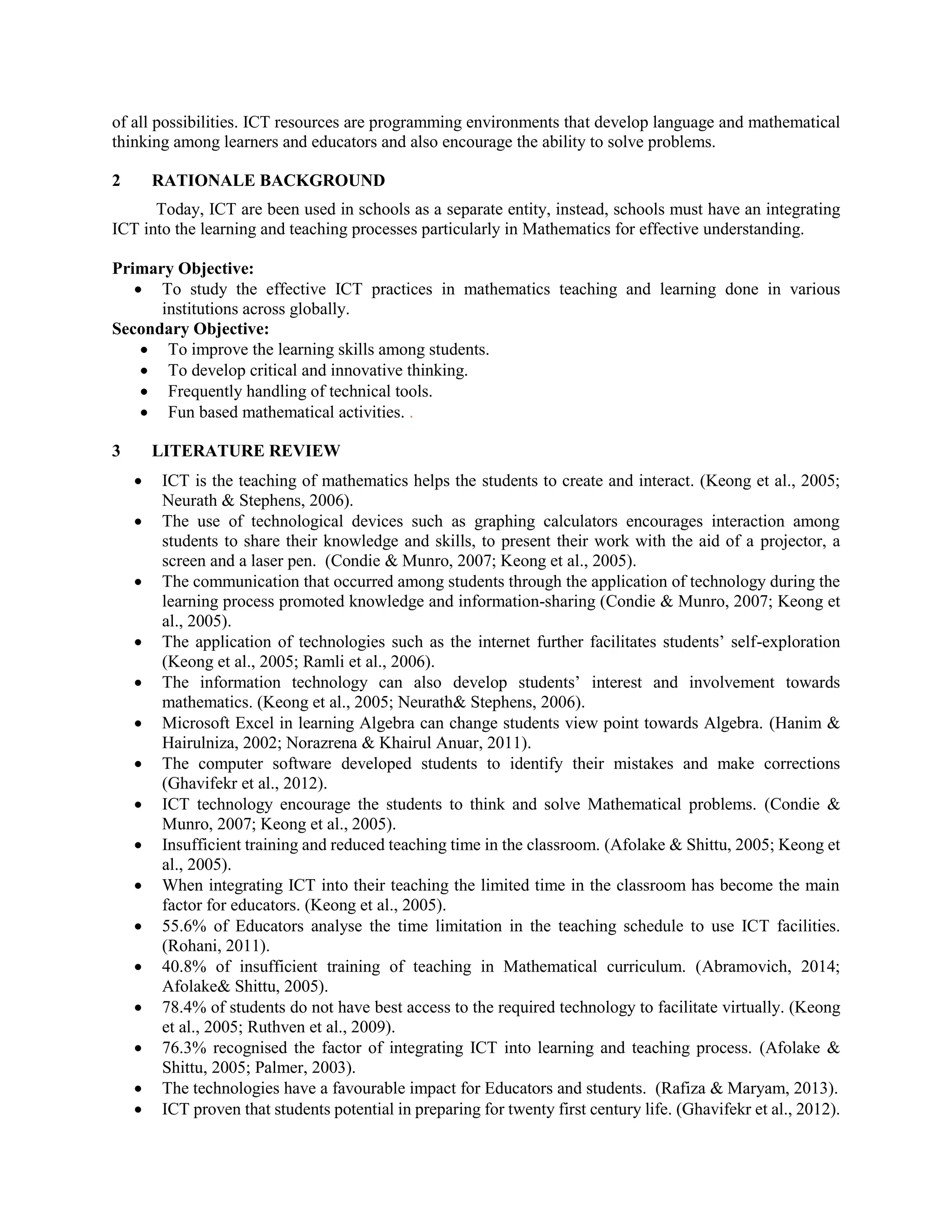 of all possibilities. ICT resources are programming environments that develop language and mathematical
thinking among learners and educators and also encourage the ability to solve problems.
2 RATIONALE BACKGROUND
Today, ICT are been used in schools as a separate entity, instead, schools must have an integrating
ICT into the learning and teaching processes particularly in Mathematics for effective understanding.
Primary Objective:
 To study the effective ICT practices in mathematics teaching and learning done in various
institutions across globally.
Secondary Objective:
 To improve the learning skills among students.
 To develop critical and innovative thinking.
 Frequently handling of technical tools.
 Fun based mathematical activities. .
3 LITERATURE REVIEW
 ICT is the teaching of mathematics helps the students to create and interact. (Keong et al., 2005;
Neurath & Stephens, 2006).
 The use of technological devices such as graphing calculators encourages interaction among
students to share their knowledge and skills, to present their work with the aid of a projector, a
screen and a laser pen. (Condie & Munro, 2007; Keong et al., 2005).
 The communication that occurred among students through the application of technology during the
learning process promoted knowledge and information-sharing (Condie & Munro, 2007; Keong et
al., 2005).
 The application of technologies such as the internet further facilitates students’ self-exploration
(Keong et al., 2005; Ramli et al., 2006).
 The information technology can also develop students’ interest and involvement towards
mathematics. (Keong et al., 2005; Neurath& Stephens, 2006).
 Microsoft Excel in learning Algebra can change students view point towards Algebra. (Hanim &
Hairulniza, 2002; Norazrena & Khairul Anuar, 2011).
 The computer software developed students to identify their mistakes and make corrections
(Ghavifekr et al., 2012).
 ICT technology encourage the students to think and solve Mathematical problems. (Condie &
Munro, 2007; Keong et al., 2005).
 Insufficient training and reduced teaching time in the classroom. (Afolake & Shittu, 2005; Keong et
al., 2005).
 When integrating ICT into their teaching the limited time in the classroom has become the main
factor for educators. (Keong et al., 2005).
 55.6% of Educators analyse the time limitation in the teaching schedule to use ICT facilities.
(Rohani, 2011).
 40.8% of insufficient training of teaching in Mathematical curriculum. (Abramovich, 2014;
Afolake& Shittu, 2005).
 78.4% of students do not have best access to the required technology to facilitate virtually. (Keong
et al., 2005; Ruthven et al., 2009).
 76.3% recognised the factor of integrating ICT into learning and teaching process. (Afolake &
Shittu, 2005; Palmer, 2003).
 The technologies have a favourable impact for Educators and students. (Rafiza & Maryam, 2013).
 ICT proven that students potential in preparing for twenty first century life. (Ghavifekr et al., 2012).
 