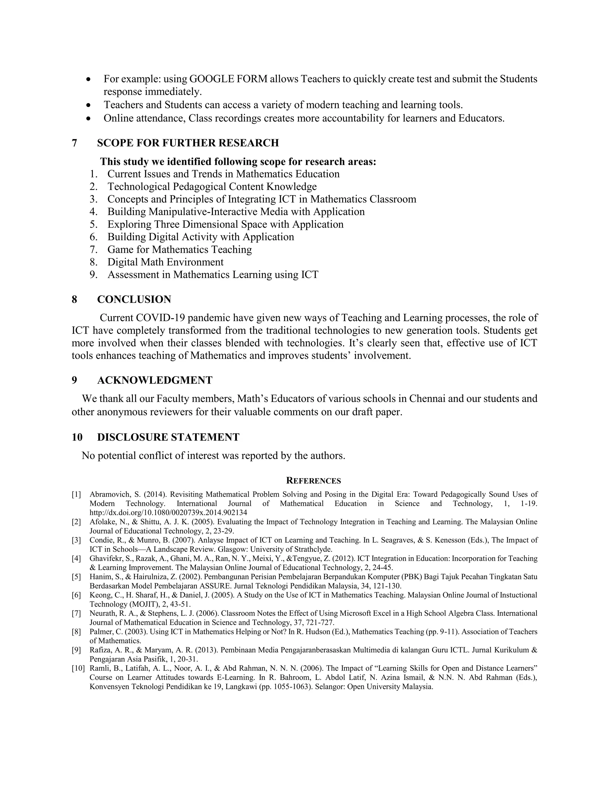  For example: using GOOGLE FORM allows Teachers to quickly create test and submit the Students
response immediately.
 Teachers and Students can access a variety of modern teaching and learning tools.
 Online attendance, Class recordings creates more accountability for learners and Educators.
7 SCOPE FOR FURTHER RESEARCH
This study we identified following scope for research areas:
1. Current Issues and Trends in Mathematics Education
2. Technological Pedagogical Content Knowledge
3. Concepts and Principles of Integrating ICT in Mathematics Classroom
4. Building Manipulative-Interactive Media with Application
5. Exploring Three Dimensional Space with Application
6. Building Digital Activity with Application
7. Game for Mathematics Teaching
8. Digital Math Environment
9. Assessment in Mathematics Learning using ICT
8 CONCLUSION
Current COVID-19 pandemic have given new ways of Teaching and Learning processes, the role of
ICT have completely transformed from the traditional technologies to new generation tools. Students get
more involved when their classes blended with technologies. It’s clearly seen that, effective use of ICT
tools enhances teaching of Mathematics and improves students’ involvement.
9 ACKNOWLEDGMENT
We thank all our Faculty members, Math’s Educators of various schools in Chennai and our students and
other anonymous reviewers for their valuable comments on our draft paper.
10 DISCLOSURE STATEMENT
No potential conflict of interest was reported by the authors.
REFERENCES
[1] Abramovich, S. (2014). Revisiting Mathematical Problem Solving and Posing in the Digital Era: Toward Pedagogically Sound Uses of
Modern Technology. International Journal of Mathematical Education in Science and Technology, 1, 1-19.
http://dx.doi.org/10.1080/0020739x.2014.902134
[2] Afolake, N., & Shittu, A. J. K. (2005). Evaluating the Impact of Technology Integration in Teaching and Learning. The Malaysian Online
Journal of Educational Technology, 2, 23-29.
[3] Condie, R., & Munro, B. (2007). Anlayse Impact of ICT on Learning and Teaching. In L. Seagraves, & S. Kenesson (Eds.), The Impact of
ICT in Schools—A Landscape Review. Glasgow: University of Strathclyde.
[4] Ghavifekr, S., Razak, A., Ghani, M. A., Ran, N. Y., Meixi, Y., &Tengyue, Z. (2012). ICT Integration in Education: Incorporation for Teaching
& Learning Improvement. The Malaysian Online Journal of Educational Technology, 2, 24-45.
[5] Hanim, S., & Hairulniza, Z. (2002). Pembangunan Perisian Pembelajaran Berpandukan Komputer (PBK) Bagi Tajuk Pecahan Tingkatan Satu
Berdasarkan Model Pembelajaran ASSURE. Jurnal Teknologi Pendidikan Malaysia, 34, 121-130.
[6] Keong, C., H. Sharaf, H., & Daniel, J. (2005). A Study on the Use of ICT in Mathematics Teaching. Malaysian Online Journal of Instuctional
Technology (MOJIT), 2, 43-51.
[7] Neurath, R. A., & Stephens, L. J. (2006). Classroom Notes the Effect of Using Microsoft Excel in a High School Algebra Class. International
Journal of Mathematical Education in Science and Technology, 37, 721-727.
[8] Palmer, C. (2003). Using ICT in Mathematics Helping or Not? In R. Hudson (Ed.), Mathematics Teaching (pp. 9-11). Association of Teachers
of Mathematics.
[9] Rafiza, A. R., & Maryam, A. R. (2013). Pembinaan Media Pengajaranberasaskan Multimedia di kalangan Guru ICTL. Jurnal Kurikulum &
Pengajaran Asia Pasifik, 1, 20-31.
[10] Ramli, B., Latifah, A. L., Noor, A. I., & Abd Rahman, N. N. N. (2006). The Impact of “Learning Skills for Open and Distance Learners”
Course on Learner Attitudes towards E-Learning. In R. Bahroom, L. Abdol Latif, N. Azina Ismail, & N.N. N. Abd Rahman (Eds.),
Konvensyen Teknologi Pendidikan ke 19, Langkawi (pp. 1055-1063). Selangor: Open University Malaysia.
 