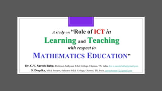 A study on “Role of ICT in
Learning and Teaching
with respect to
MATHEMATICS EDUCATION”
Dr. C.V. Suresh Babu, Professor, Sathyasai B.Ed. College, Chennai, TN, India, dr.c.v.suresh.babu@gmail.com
S. Deepika, M.Ed. Student, Sathyasai B.Ed. College, Chennai, TN, India, sarveshrenu812@gmail.com
 