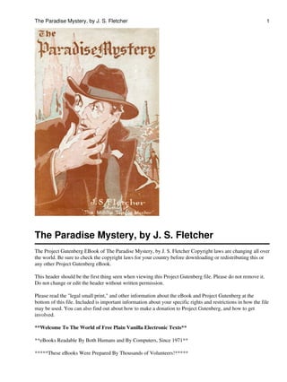 The Paradise Mystery, by J. S. Fletcher                                                                         1




The Paradise Mystery, by J. S. Fletcher
The Project Gutenberg EBook of The Paradise Mystery, by J. S. Fletcher Copyright laws are changing all over
the world. Be sure to check the copyright laws for your country before downloading or redistributing this or
any other Project Gutenberg eBook.

This header should be the first thing seen when viewing this Project Gutenberg file. Please do not remove it.
Do not change or edit the header without written permission.

Please read the "legal small print," and other information about the eBook and Project Gutenberg at the
bottom of this file. Included is important information about your specific rights and restrictions in how the file
may be used. You can also find out about how to make a donation to Project Gutenberg, and how to get
involved.

**Welcome To The World of Free Plain Vanilla Electronic Texts**

**eBooks Readable By Both Humans and By Computers, Since 1971**

*****These eBooks Were Prepared By Thousands of Volunteers!*****
 