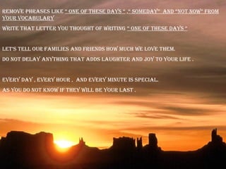 remove phrases like “ one of These days “ ,“ someday” and “noT now” from
your vocabulary
wriTe ThaT leTTer you ThoughT of wriTing “ one of These days “


leT’s Tell our families and friends how much we love Them.
do noT delay anyThing ThaT adds laughTer and joy To your life .


every day , every hour , and every minuTe is special.
as you do noT know if They will be your lasT .
 