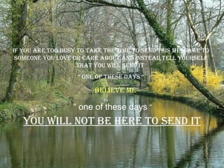 if you are Too busy To Take The Time To send This message To
 someone you love or care abouT and insTead Tell yourself
                    ThaT you will send iT
                   “ one of These days “

                         believe me

                  “ one of these days “
   you will noT be here To send iT
 