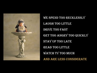 we spend Too recklessly
laugh Too liTTle
drive Too fasT
geT Too angry Too quickly
sTay up Too laTe
read Too liTTle
waTch Tv Too much
and are less consideraTe
 