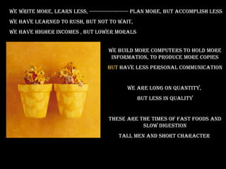 we wriTe more, learn less, ---------------------- plan more, buT accomplish less
we have learned To rush, buT noT To waiT,
we have higher incomes , buT lower morals


                                     we build more compuTers To hold more
                                      informaTion, To produce more copies
                                    buT have less personal communicaTion


                                            we are long on quanTiTy,
                                                buT less in qualiTy


                                     These are The Times of fasT foods and
                                                slow digesTion
                                         Tall men and shorT characTer
 
