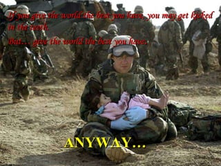 ANYWAY… If you give the world the best you have, you may get kicked in the teeth. But… give the world the best you have . 