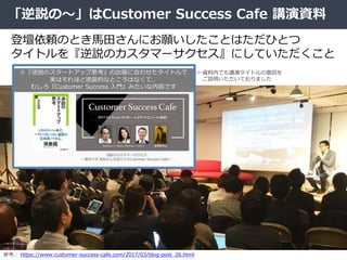 「逆説の～」はCustomer Success Cafe 講演資料
登壇依頼のとき馬田さんにお願いしたことはただひとつ
タイトルを『逆説のカスタマーサクセス』にしていただくこと
参考： https://www.customer-success-...