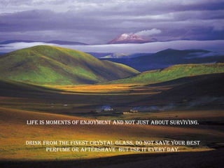 Life is moments of enjoyment and not just about surviving. Drink from the finest crystal glass. do not save your best perfume or aftershave  but use it every day. 