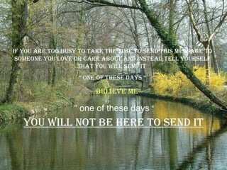 If you are too busy to take the time to send this message to someone you love or care about and instead tell yourself that you will send it  “  one of these days “ You will not be here to send it “  one of these days  “ believe me 
