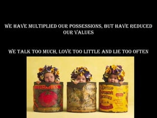 We have multiplied our possessions, but have reduced our values We talk too much, love too little and lie too often 