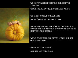 We have taller buildings, but shorter tempers  Wider roads, but narrower viewpoints We spend more, but have less We buy more, yet enjoy it less We have been all the way to the moon and back But have trouble crossing the road to meet our neighbours.  We’ve conquered our outer space, But not  our inner space We’ve split the atom But not our prejudice  