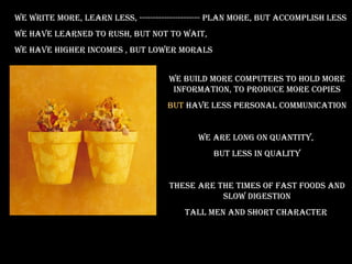 We write more, learn less, ---------------------- plan more, but accomplish less we have learned to rush, but not to wait, we have higher incomes , but lower morals We build more computers to hold more information, to produce more copies But  have less personal communication We are long on quantity,  But less in quality These are the times of fast foods and slow digestion Tall men and short character  