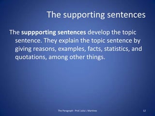 The supporting sentences
The suppporting sentences develop the topic
  sentence. They explain the topic sentence by
  giving reasons, examples, facts, statistics, and
  quotations, among other things.




                  The Paragraph - Prof. Julia I. Martínez   12
 