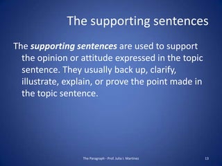 The supporting sentences
The supporting sentences are used to support
  the opinion or attitude expressed in the topic
  sentence. They usually back up, clarify,
  illustrate, explain, or prove the point made in
  the topic sentence.




                  The Paragraph - Prof. Julia I. Martínez   13
 