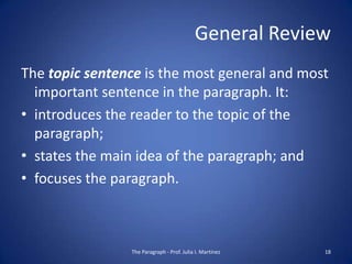 General Review
The topic sentence is the most general and most
  important sentence in the paragraph. It:
• introduces the reader to the topic of the
  paragraph;
• states the main idea of the paragraph; and
• focuses the paragraph.



                The Paragraph - Prof. Julia I. Martínez   18
 