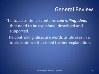 General Review
The topic sentence contains controlling ideas
  that need to be explained, described and
  supported.
The controlling ideas are words or phrases in a
  topic sentence that need further explanation.




                 The Paragraph - Prof. Julia I. Martínez   19
 