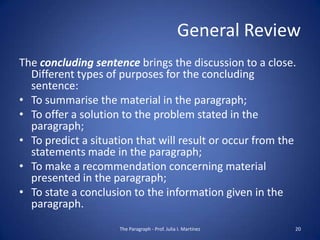 General Review
The concluding sentence brings the discussion to a close.
  Different types of purposes for the concluding
  sentence:
• To summarise the material in the paragraph;
• To offer a solution to the problem stated in the
  paragraph;
• To predict a situation that will result or occur from the
  statements made in the paragraph;
• To make a recommendation concerning material
  presented in the paragraph;
• To state a conclusion to the information given in the
  paragraph.
                     The Paragraph - Prof. Julia I. Martínez   20
 