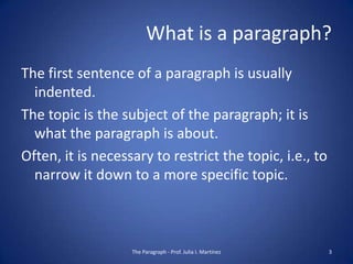 What is a paragraph?
The first sentence of a paragraph is usually
  indented.
The topic is the subject of the paragraph; it is
  what the paragraph is about.
Often, it is necessary to restrict the topic, i.e., to
  narrow it down to a more specific topic.



                   The Paragraph - Prof. Julia I. Martínez   3
 