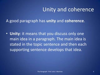 Unity and coherence
A good paragraph has unity and coherence.

• Unity: it means that you discuss only one
  main idea in a paragraph. The main idea is
  stated in the topic sentence and then each
  supporting sentence develops that idea.



                 The Paragraph - Prof. Julia I. Martínez   4
 