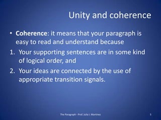 Unity and coherence
• Coherence: it means that your paragraph is
  easy to read and understand because
1. Your supporting sentences are in some kind
   of logical order, and
2. Your ideas are connected by the use of
   appropriate transition signals.



                The Paragraph - Prof. Julia I. Martínez   5
 
