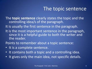 The topic sentence
The topic sentence clearly states the topic and the
   controlling idea/s of the paragraph.
It is usually the first sentence in the paragraph.
It is the most important sentence in the paragraph,
   since it is a helpful guide to both the writer and
   the reader.
Points to remember about a topic sentence:
• It is a complete sentence.
• It contains both a topic and a controlling idea.
• It gives only the main idea, not specific details.

                   The Paragraph - Prof. Julia I. Martínez   8
 