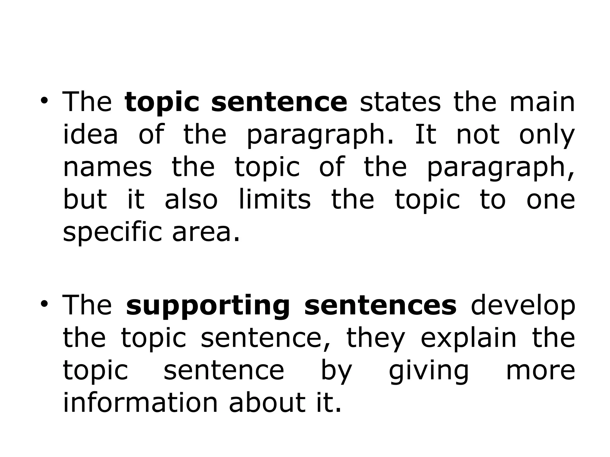 • The topic sentence states the main
  idea of the paragraph. It not only
  names the topic of the paragraph,
  but it also limits the topic to one
  specific area.

• The supporting sentences develop
  the topic sentence, they explain the
  topic sentence by giving more
  information about it.
 