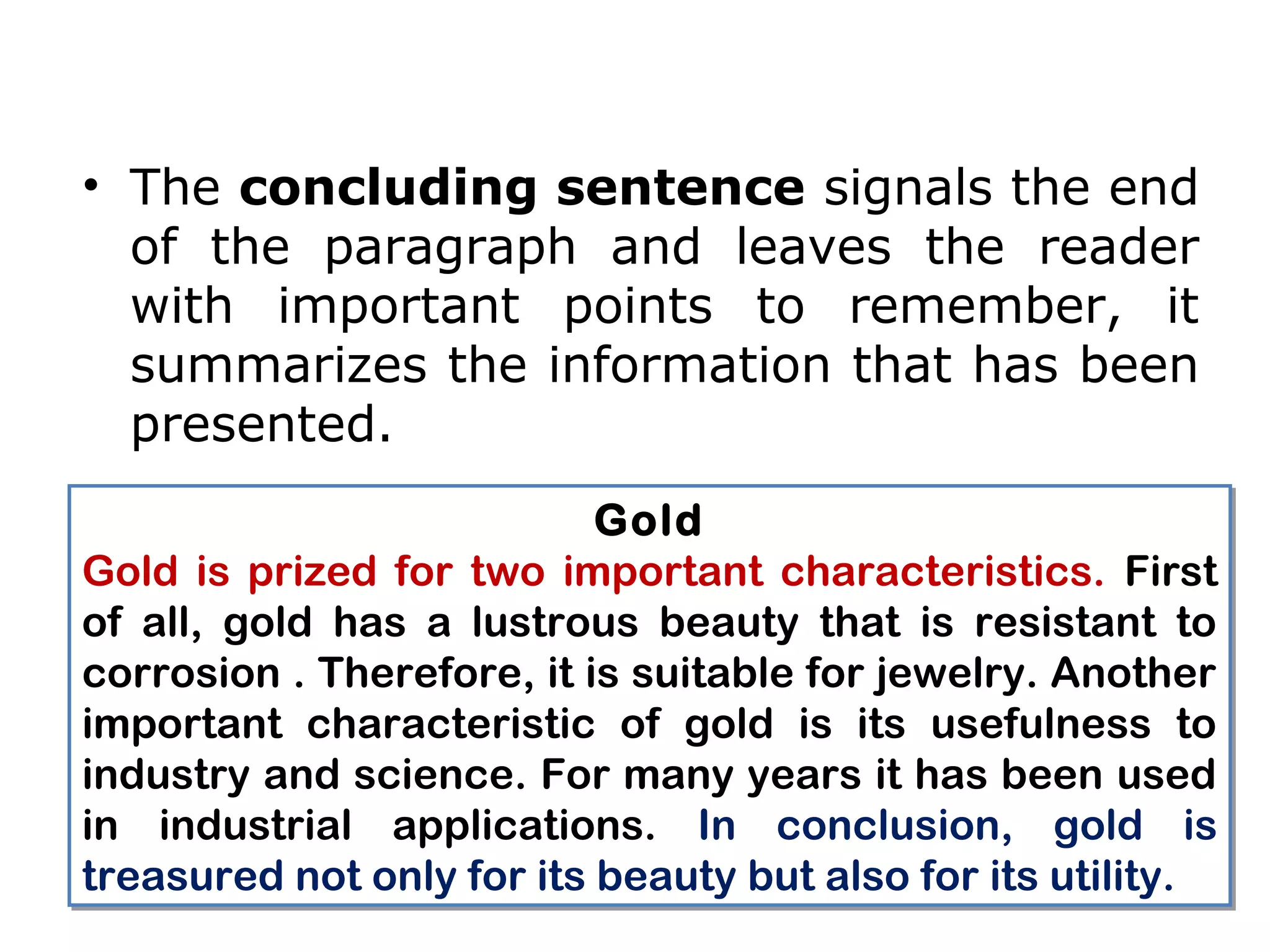 • The concluding sentence signals the end
  of the paragraph and leaves the reader
  with important points to remember, it
  summarizes the information that has been
  presented.
                           Gold
Gold is prized for two important characteristics. First
of all, gold has a lustrous beauty that is resistant to
corrosion . Therefore, it is suitable for jewelry. Another
important characteristic of gold is its usefulness to
industry and science. For many years it has been used
in industrial applications. In conclusion, gold is
treasured not only for its beauty but also for its utility.
 