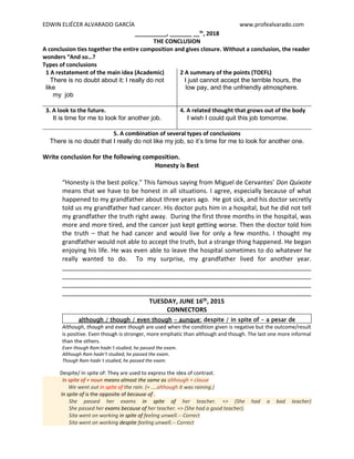 EDWIN ELIÉCER ALVARADO GARCÍA www.profealvarado.com
__________, _______ __th
, 2018
THE CONCLUSION
A conclusion ties together the entire composition and gives closure. Without a conclusion, the reader
wonders “And so…?
Types of conclusions
1 A restatement of the main idea (Academic)
There is no doubt about it: I really do not
like
my job
2 A summary of the points (TOEFL)
I just cannot accept the terrible hours, the
low pay, and the unfriendly atmosphere.
3. A look to the future.
It is time for me to look for another job.
4. A related thought that grows out of the body
I wish I could quit this job tomorrow.
5. A combination of several types of conclusions
There is no doubt that I really do not like my job, so it’s time for me to look for another one.
Write conclusion for the following composition.
Honesty is Best
“Honesty is the best policy.” This famous saying from Miguel de Cervantes’ Don Quixote
means that we have to be honest in all situations. I agree, especially because of what
happened to my grandfather about three years ago. He got sick, and his doctor secretly
told us my grandfather had cancer. His doctor puts him in a hospital, but he did not tell
my grandfather the truth right away. During the first three months in the hospital, was
more and more tired, and the cancer just kept getting worse. Then the doctor told him
the truth – that he had cancer and would live for only a few months. I thought my
grandfather would not able to accept the truth, but a strange thing happened. He began
enjoying his life. He was even able to leave the hospital sometimes to do whatever he
really wanted to do. To my surprise, my grandfather lived for another year.
________________________________________________________________________
________________________________________________________________________
________________________________________________________________________
________________________________________________________________________
TUESDAY, JUNE 16th, 2015
CONNECTORS
although / though / even though - aunque; despite / in spite of - a pesar de
Although, though and even though are used when the condition given is negative but the outcome/result
is positive. Even though is stronger, more emphatic than although and though. The last one more informal
than the others.
Even though Ram hadn`t studied, he passed the exam.
Although Ram hadn’t studied, he passed the exam.
Though Ram hadn`t studied, he passed the exam.
Despite/ In spite of: They are used to express the idea of contrast.
In spite of + noun means almost the same as although + clause
We went out in spite of the rain. (= ....although it was raining.)
In spite of is the opposite of because of .
She passed her exams in spite of her teacher. => (She had a bad teacher)
She passed her exams because of her teacher. => (She had a good teacher).
Sita went on working in spite of feeling unwell.-- Correct
Sita went on working despite feeling unwell.-- Correct
 