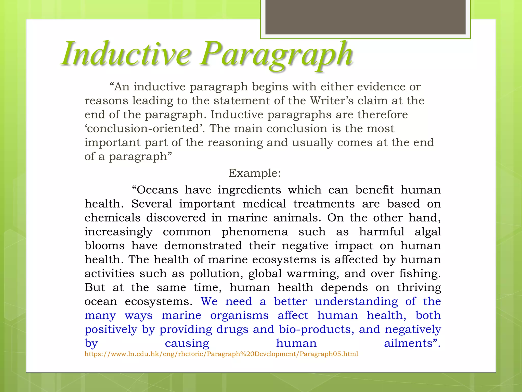 Inductive Paragraph
“An inductive paragraph begins with either evidence or
reasons leading to the statement of the Writer’s claim at the
end of the paragraph. Inductive paragraphs are therefore
‘conclusion-oriented’. The main conclusion is the most
important part of the reasoning and usually comes at the end
of a paragraph”
Example:
“Oceans have ingredients which can benefit human
health. Several important medical treatments are based on
chemicals discovered in marine animals. On the other hand,
increasingly common phenomena such as harmful algal
blooms have demonstrated their negative impact on human
health. The health of marine ecosystems is affected by human
activities such as pollution, global warming, and over fishing.
But at the same time, human health depends on thriving
ocean ecosystems. We need a better understanding of the
many ways marine organisms affect human health, both
positively by providing drugs and bio-products, and negatively
by causing human ailments”.
https://www.ln.edu.hk/eng/rhetoric/Paragraph%20Development/Paragraph05.html
 