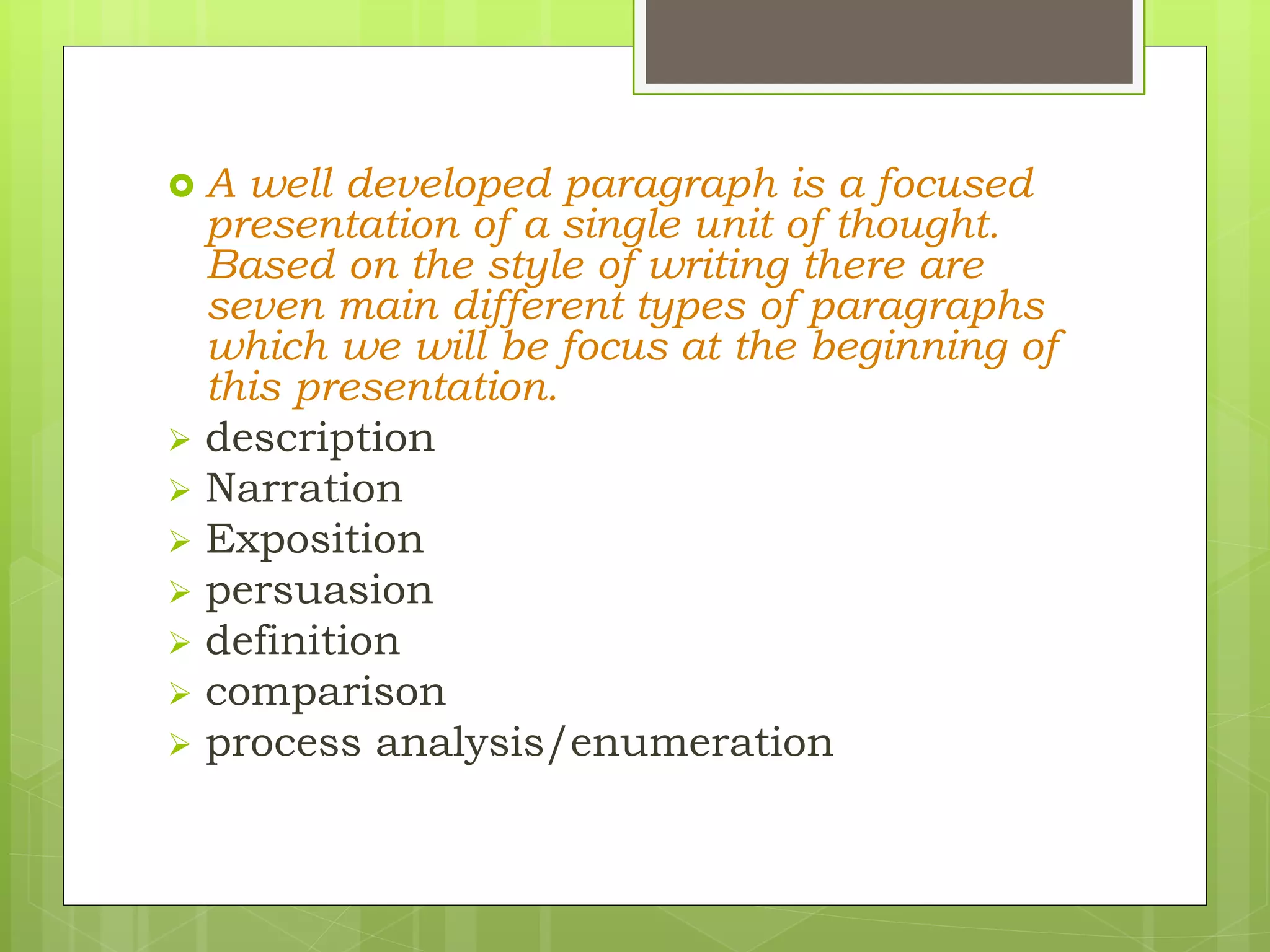  A well developed paragraph is a focused
presentation of a single unit of thought.
Based on the style of writing there are
seven main different types of paragraphs
which we will be focus at the beginning of
this presentation.
 description
 Narration
 Exposition
 persuasion
 definition
 comparison
 process analysis/enumeration
 