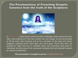 This presentation is brought to you by Jerryjohnston.com
In Genesis 1:28, Adam faced a world of endless challenges. God’s word to him was 
clear: mere subsistence in the new creation was not enough. He was commanded 
to  fill  the  earth  with  humanity  and  to  be  a  caretaker  of  the  plant  and  animal 
kingdoms,  subduing  all  for  God’s  glory  and  man’s  good.  These  tasks  were  not 
possible  for  Adam  and  Eve  to  complete  alone;  the  commands  were  given  to 
individuals, but the scope of the commands indicated that God intended mankind 
as a whole to fulfill them.
 